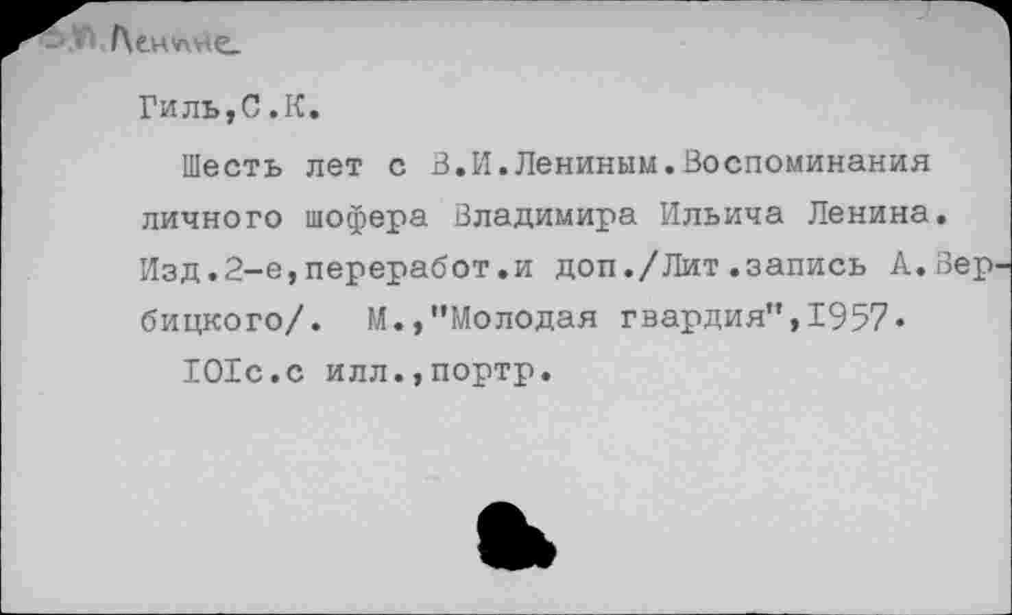 ﻿Г\е - г
Гиль,С.К.
Шесть лет с В.И.Лениным.Воспоминания личного шофера Владимира Ильича Ленина. Изд.2-е,переработ.и доп./Лит.запись А.Вер бицкого/. М.,"Молодая гвардия",1957« 101с.с илл.,портр.